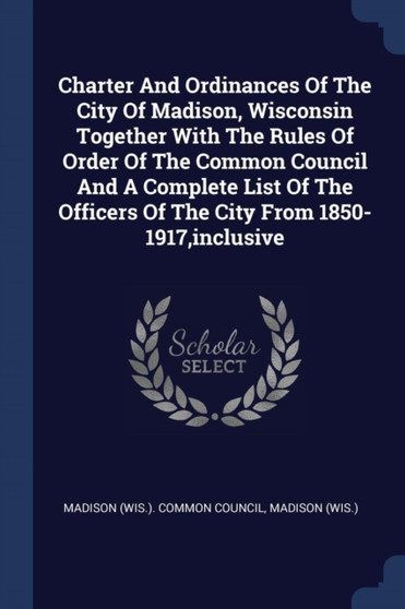 Charter And Ordinances Of The City Of Madison, Wisconsin Together With The Rules Of Order Of The Common Council And A Complete List Of The Officers Of The City From 1850-1917, inclusive
