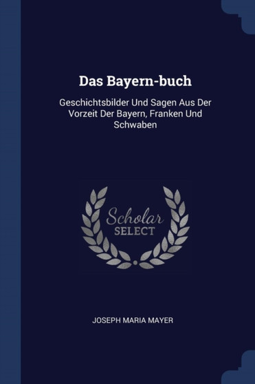 Das Bayern-buch : Geschichtsbilder Und Sagen Aus Der Vorzeit Der Bayern, Franken Und Schwaben
