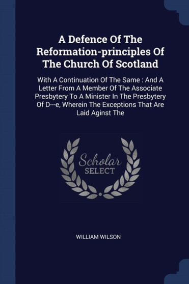 A Defence Of The Reformation-principles Of The Church Of Scotland : With A Continuation Of The Same: And A Letter From A Member Of The Associate Presbytery To A Minister In The Presbytery Of D---e, Wh