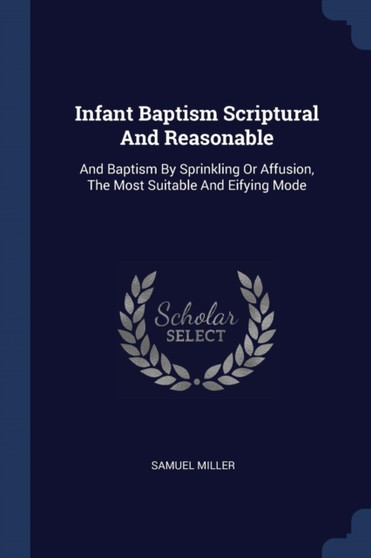 Infant Baptism Scriptural And Reasonable : And Baptism By Sprinkling Or Affusion, The Most Suitable And Eifying Mode