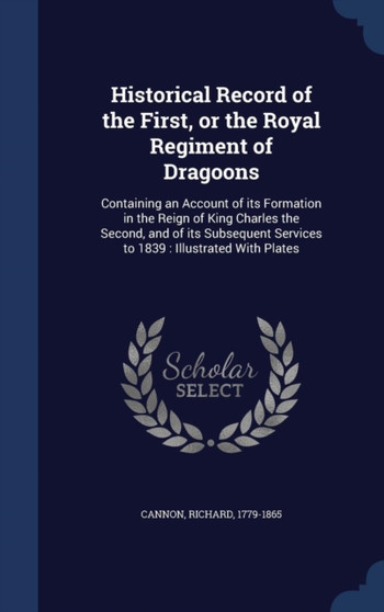 Historical Record of the First, or the Royal Regiment of Dragoons : Containing an Account of its Formation in the Reign of King Charles the Second, and of its Subsequent Services to 1839: Illustrated