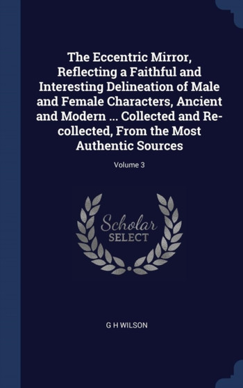 The Eccentric Mirror, Reflecting a Faithful and Interesting Delineation of Male and Female Characters, Ancient and Modern ... Collected and Re-collected, From the Most Authentic Sources; Volume 3