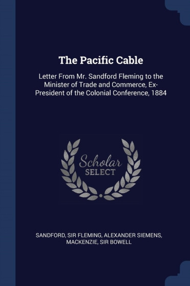 The Pacific Cable : Letter From Mr. Sandford Fleming to the Minister of Trade and Commerce, Ex-President of the Colonial Conference, 1884