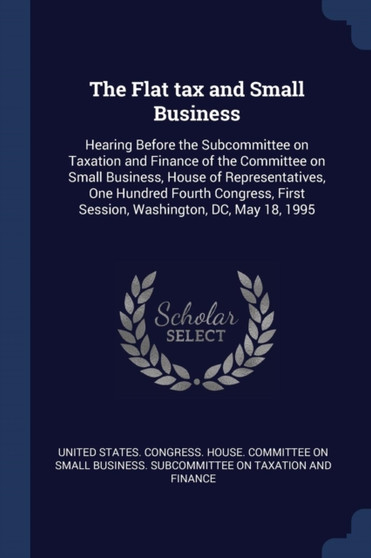 The Flat tax and Small Business : Hearing Before the Subcommittee on Taxation and Finance of the Committee on Small Business, House of Representatives, One Hundred Fourth Congress, First Session, Wash