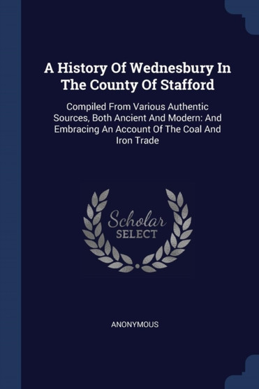 A History Of Wednesbury In The County Of Stafford : Compiled From Various Authentic Sources, Both Ancient And Modern: And Embracing An Account Of The Coal And Iron Trade