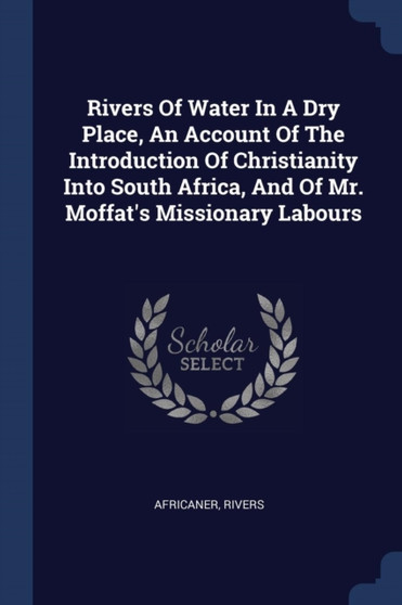 Rivers Of Water In A Dry Place, An Account Of The Introduction Of Christianity Into South Africa, And Of Mr. Moffat's Missionary Labours