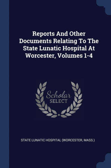 Reports And Other Documents Relating To The State Lunatic Hospital At Worcester, Volumes 1-4