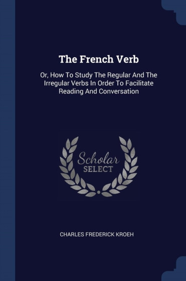 The French Verb : Or, How To Study The Regular And The Irregular Verbs In Order To Facilitate Reading And Conversation