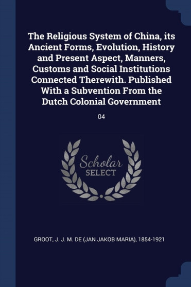The Religious System of China, its Ancient Forms, Evolution, History and Present Aspect, Manners, Customs and Social Institutions Connected Therewith. Published With a Subvention From the Dutch Coloni