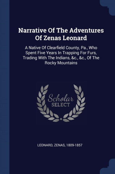 Narrative Of The Adventures Of Zenas Leonard : A Native Of Clearfield County, Pa., Who Spent Five Years In Trapping For Furs, Trading With The Indians, &c., &c., Of The Rocky Mountains