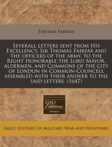 Severall Letters Sent from His Excellency, Sir Thomas Fairfax and the Officers of the Army, to the Right Honorable the Lord Mayor, Aldermen, and Commons of the City of London in Common-Councell Assemb