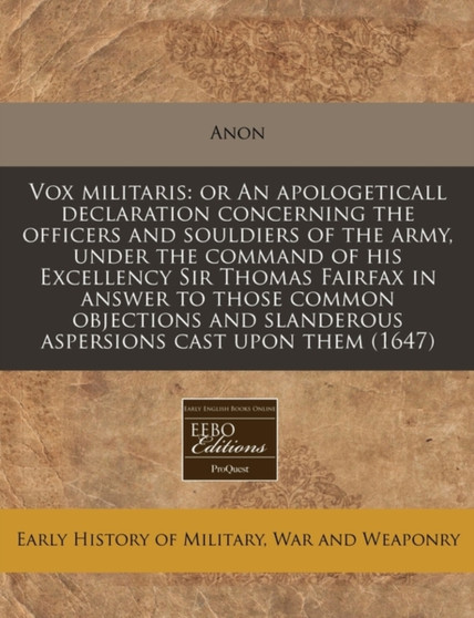 Vox Militaris : Or an Apologeticall Declaration Concerning the Officers and Souldiers of the Army, Under the Command of His Excellency Sir Thomas Fairfax in Answer to Those Common Objections and Sland