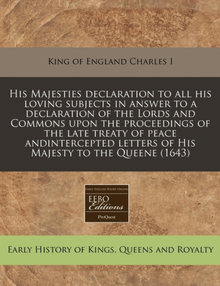 His Majesties Declaration to All His Loving Subjects in Answer to a Declaration of the Lords and Commons Upon the Proceedings of the Late Treaty of Peace Andintercepted Letters of His Majesty to the Q