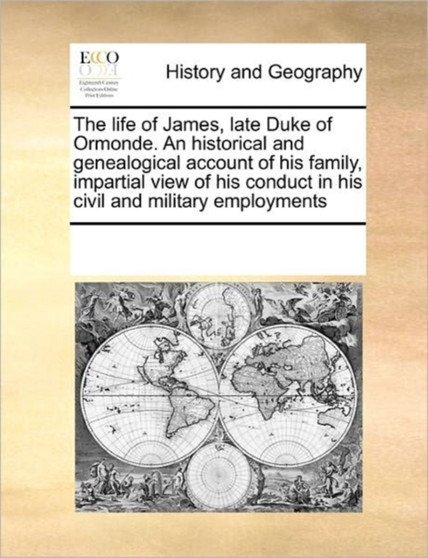 The Life of James, Late Duke of Ormonde. an Historical and Genealogical Account of His Family, Impartial View of His Conduct in His Civil and Military Employments
