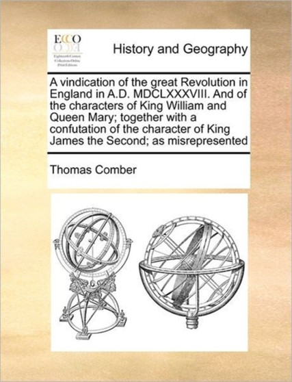A vindication of the great Revolution in England in A.D. MDCLXXXVIII. And of the characters of King William and Queen Mary; together with a confutation of the character of King James the Second; as mi