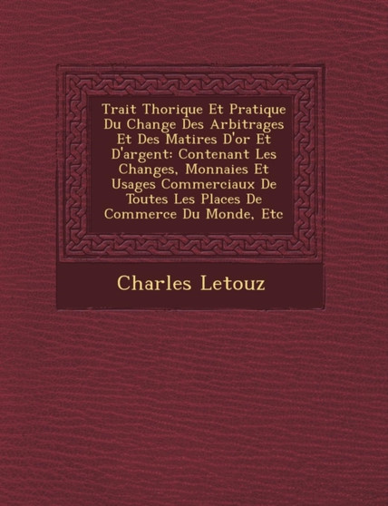 Trait Th Orique Et Pratique Du Change Des Arbitrages Et Des Mati Res D'Or Et D'Argent : Contenant Les Changes, Monnaies Et Usages Commerciaux de Toutes Les Places de Commerce Du Monde, Etc