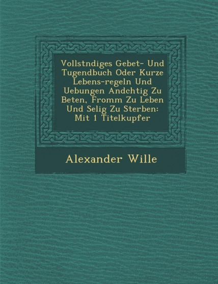 Vollst�ndiges Gebet- Und Tugendbuch Oder Kurze Lebens-Regeln Und Uebungen And�chtig Zu Beten, Fromm Zu Leben Und Selig Zu Sterben : Mit 1 Titelkupfer