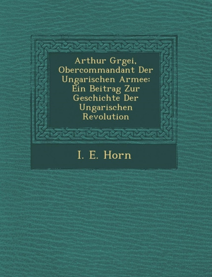Arthur G Rgei, Obercommandant Der Ungarischen Armee : Ein Beitrag Zur Geschichte Der Ungarischen Revolution