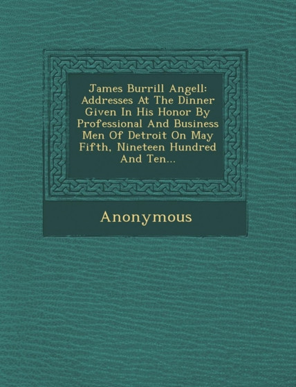 James Burrill Angell : Addresses at the Dinner Given in His Honor by Professional and Business Men of Detroit on May Fifth, Nineteen Hundred