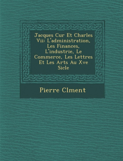 Jacques C Ur Et Charles VII : L'Administration, Les Finances, L'Industrie, Le Commerce, Les Lettres Et Les Arts Au Xve Si Cle