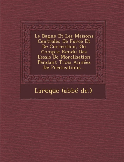 Le Bagne Et Les Maisons Centrales de Force Et de Correction, Ou Compte Rendu Des Essais de Moralisation Pendant Trois Annees de Predications...