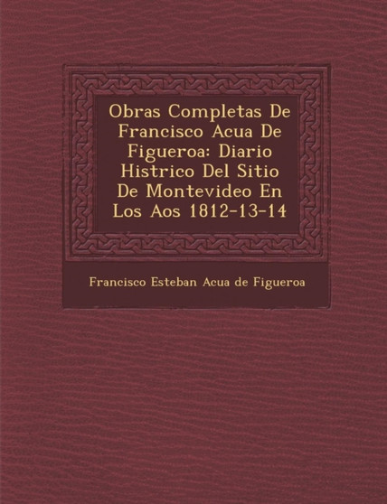 Obras Completas de Francisco Acu a de Figueroa : Diario Hist Rico del Sitio de Montevideo En Los a OS 1812-13-14