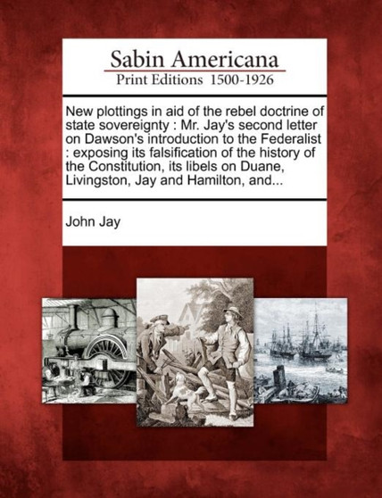 New Plottings in Aid of the Rebel Doctrine of State Sovereignty : Mr. Jay's Second Letter on Dawson's Introduction to the Federalist: Exposing Its Falsification of the History of the Constitution, Its