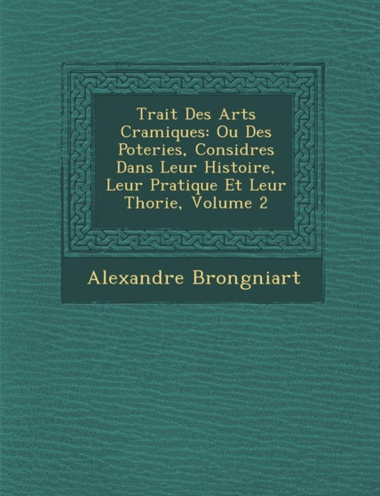Trait� Des Arts C�ramiques : Ou Des Poteries, Consid�r�es Dans Leur Histoire, Leur Pratique Et Leur Th�orie, Volume 2