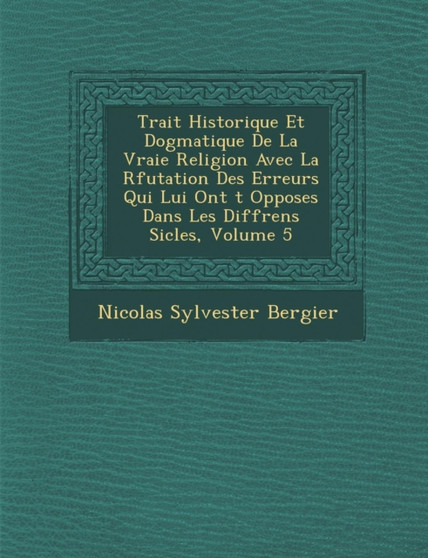 Trait Historique Et Dogmatique de La Vraie Religion Avec La R Futation Des Erreurs Qui Lui Ont T Oppos Es Dans Les Diff Rens Si Cles, Volume 5