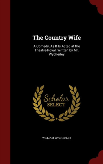 The Country Wife : A Comedy, As It Is Acted at the Theatre-Royal. Written by Mr. Wycherley