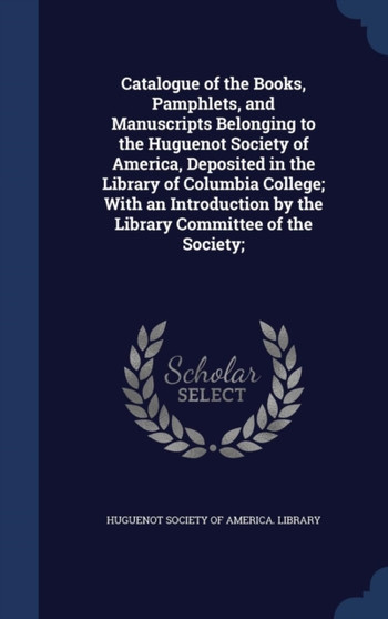 Catalogue of the Books, Pamphlets, and Manuscripts Belonging to the Huguenot Society of America, Deposited in the Library of Columbia College; With an Introduction by the Library Committee of the Soci
