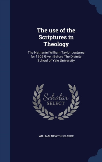 The use of the Scriptures in Theology : The Nathaniel William Taylor Lectures for 1905 Given Before The Divinity School of Yale University