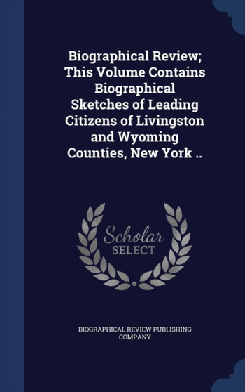 Biographical Review; This Volume Contains Biographical Sketches of Leading Citizens of Livingston and Wyoming Counties, New York ..