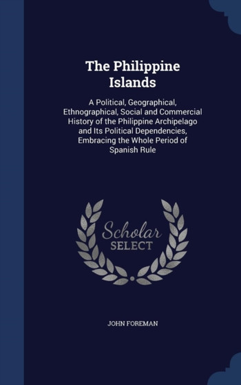 The Philippine Islands : A Political, Geographical, Ethnographical, Social and Commercial History of the Philippine Archipelago and Its Political Dependencies, Embracing the Whole Period of Spanish Ru