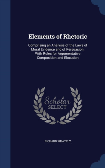 Elements of Rhetoric : Comprising an Analysis of the Laws of Moral Evidence and of Persuasion. With Rules for Argumentative Composition and Elocution