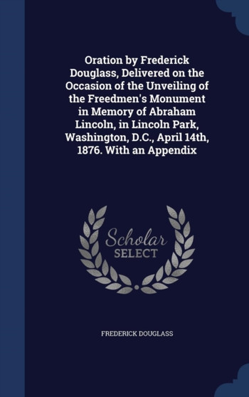 Oration by Frederick Douglass, Delivered on the Occasion of the Unveiling of the Freedmen's Monument in Memory of Abraham Lincoln, in Lincoln Park, Washington, D.C., April 14th, 1876. With an Appendix