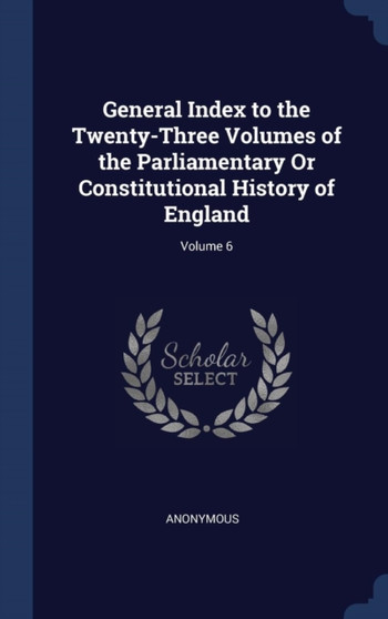 General Index to the Twenty-Three Volumes of the Parliamentary Or Constitutional History of England; Volume 6