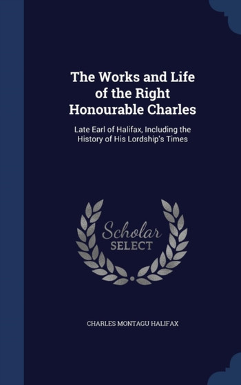 The Works and Life of the Right Honourable Charles : Late Earl of Halifax, Including the History of His Lordship's Times