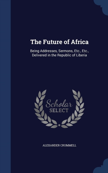 The Future of Africa : Being Addresses, Sermons, Etc., Etc., Delivered in the Republic of Liberia The Future of Africa : Being Addresses, Sermons, Etc., Etc., Delivered in the Republic of Liberia
