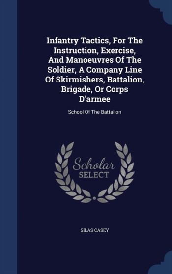 Infantry Tactics, For The Instruction, Exercise, And Manoeuvres Of The Soldier, A Company Line Of Skirmishers, Battalion, Brigade, Or Corps D'armee : School Of The Battalion