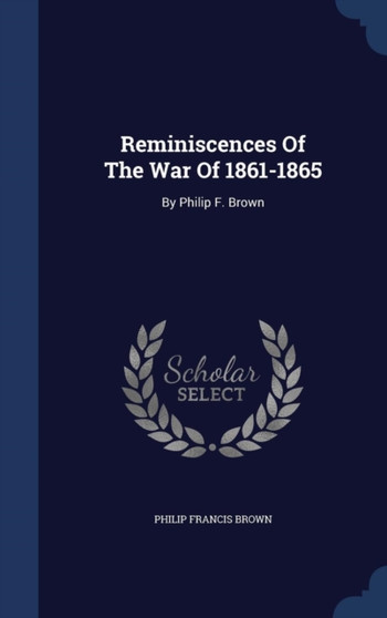 Reminiscences Of The War Of 1861-1865 : By Philip F. Brown