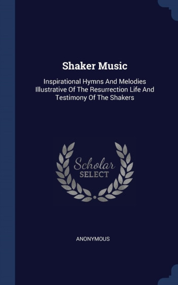 Shaker Music : Inspirational Hymns And Melodies Illustrative Of The Resurrection Life And Testimony Of The Shakers
