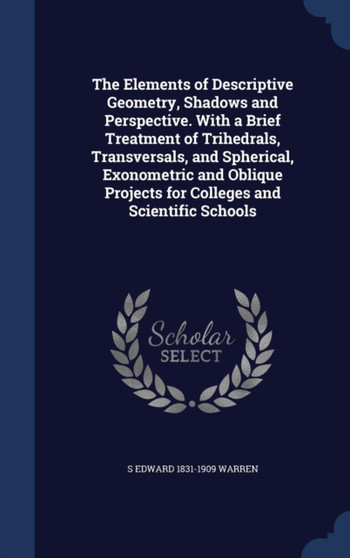 The Elements of Descriptive Geometry, Shadows and Perspective. With a Brief Treatment of Trihedrals, Transversals, and Spherical, Exonometric and Oblique Projects for Colleges and Scientific Schools