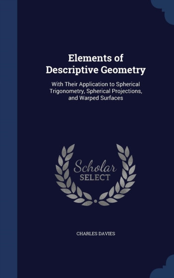 Elements of Descriptive Geometry : With Their Application to Spherical Trigonometry, Spherical Projections, and Warped Surfaces