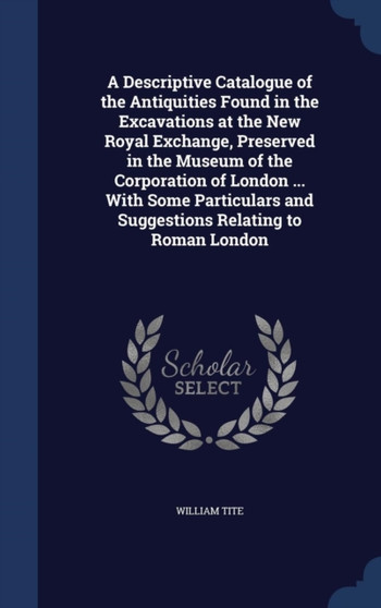 A Descriptive Catalogue of the Antiquities Found in the Excavations at the New Royal Exchange, Preserved in the Museum of the Corporation of London ... With Some Particulars and Suggestions Relating t