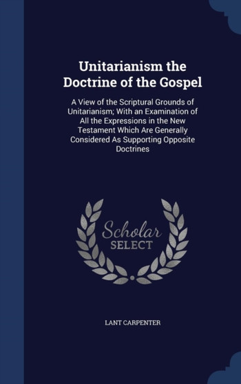 Unitarianism the Doctrine of the Gospel : A View of the Scriptural Grounds of Unitarianism; With an Examination of All the Expressions in the New Testament Which Are Generally Considered As Supporting