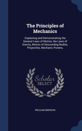 The Principles of Mechanics : Explaining and Demonstrating the General Laws of Motion, the Laws of Gravity, Motion of Descending Bodies, Projectiles, Mechanic Powers,