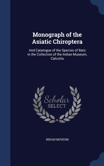 Monograph of the Asiatic Chiroptera : And Catalogue of the Species of Bats in the Collection of the Indian Museum, Calcutta