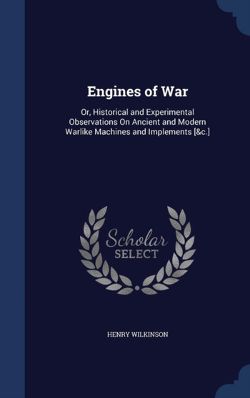 Engines of War : Or, Historical and Experimental Observations On Ancient and Modern Warlike Machines and Implements [&c.]