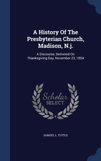 A History Of The Presbyterian Church, Madison, N.j. : A Discourse, Delivered On Thanksgiving Day, November 23, 1854
